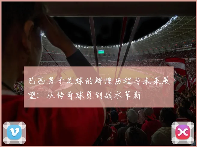 巴西男子足球的辉煌历程与未来展望：从传奇球员到战术革新