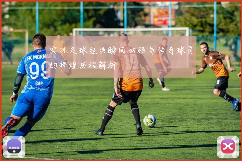 实况足球经典瞬间回顾与传奇球员的辉煌历程解析