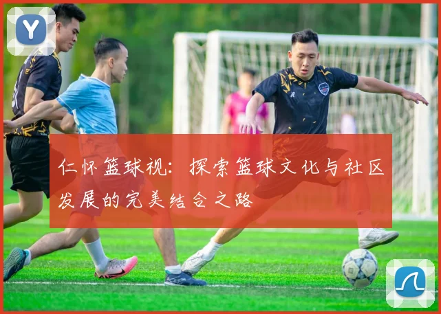 仁怀篮球视：探索篮球文化与社区发展的完美结合之路