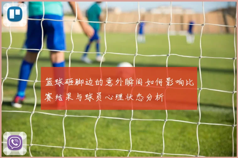 篮球砸脚边的意外瞬间如何影响比赛结果与球员心理状态分析