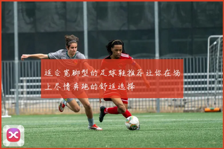 适合宽脚型的足球鞋推荐让你在场上尽情奔跑的舒适选择