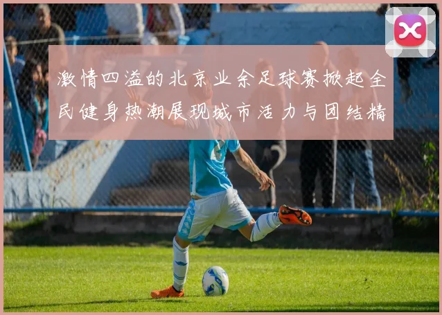 激情四溢的北京业余足球赛掀起全民健身热潮展现城市活力与团结精神